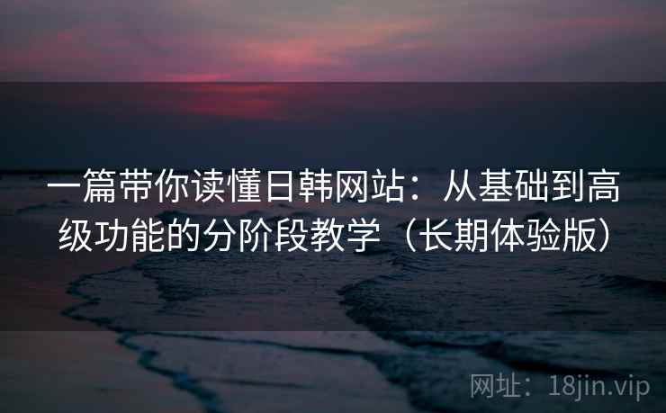一篇带你读懂日韩网站:从基础到高级功能的分阶段教学(长期体验版) 一篇带你读懂日韩网站:从基础到高级功能的分阶段教学(长期体验版)
