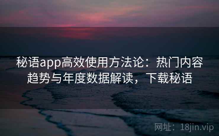 秘语app高效使用方法论：热门内容趋势与年度数据解读，下载秘语