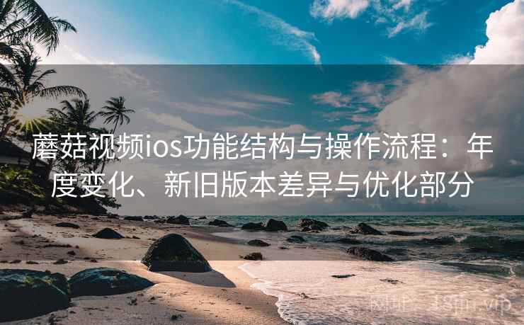 蘑菇视频ios功能结构与操作流程:年度变化、新旧版本差异与优化部分 蘑菇视频ios功能结构与操作流程:年度变化、新旧版本差异与优化部分
