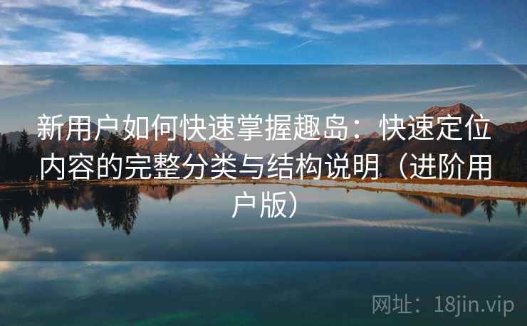 新用户如何快速掌握趣岛：快速定位内容的完整分类与结构说明（进阶用户版）