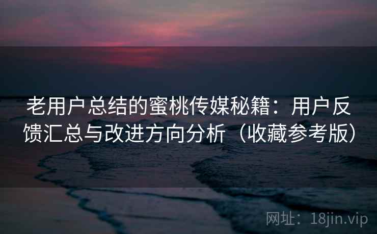 老用户总结的蜜桃传媒秘籍：用户反馈汇总与改进方向分析（收藏参考版）