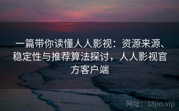 一篇带你读懂人人影视：资源来源、稳定性与推荐算法探讨，人人影视官方客户端