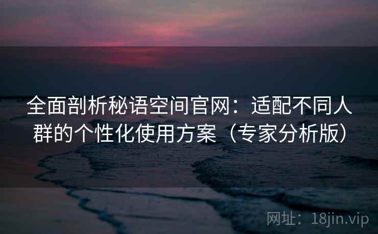 全面剖析秘语空间官网：适配不同人群的个性化使用方案（专家分析版）
