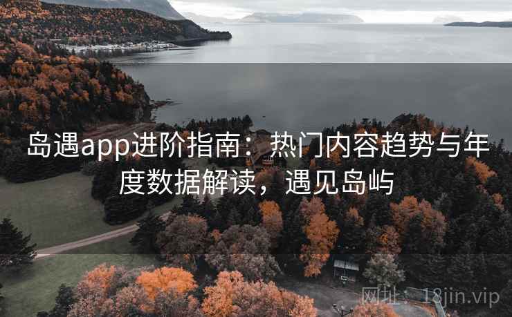岛遇app进阶指南：热门内容趋势与年度数据解读，遇见岛屿