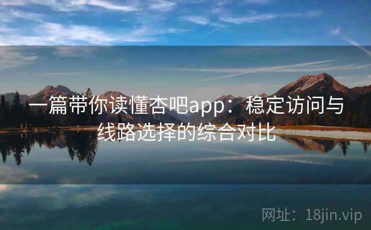 一篇带你读懂杏吧app：稳定访问与线路选择的综合对比