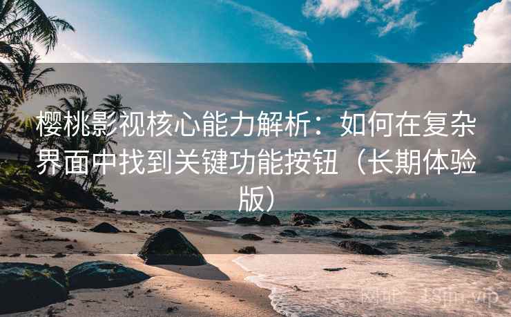 樱桃影视核心能力解析：如何在复杂界面中找到关键功能按钮（长期体验版）