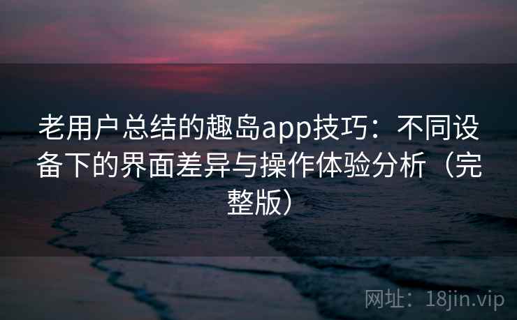 老用户总结的趣岛app技巧：不同设备下的界面差异与操作体验分析（完整版）