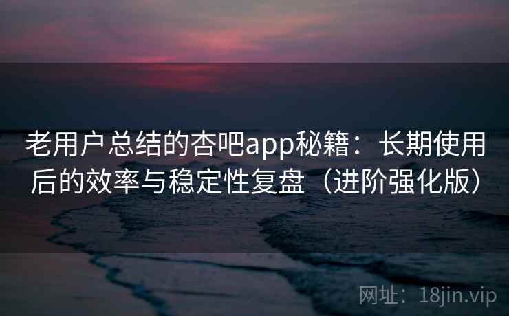 老用户总结的杏吧app秘籍：长期使用后的效率与稳定性复盘（进阶强化版）
