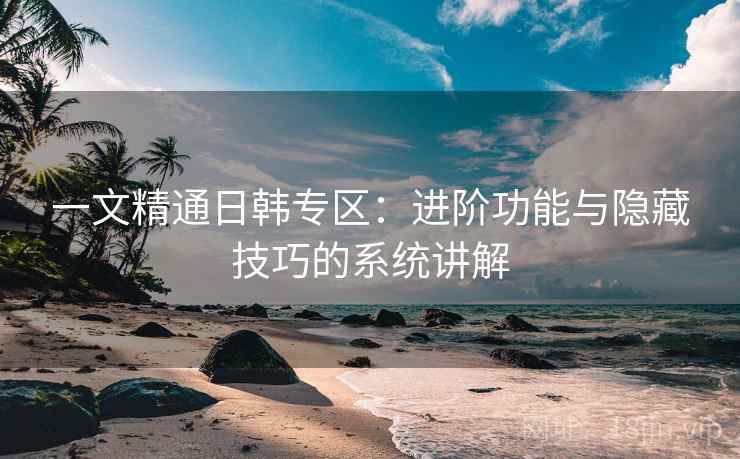 一文精通日韩专区：进阶功能与隐藏技巧的系统讲解