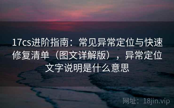 17cs进阶指南:常见异常定位与快速修复清单(图文详解版),异常定位文字说明是什么意思 17cs进阶指南:常见异常定位与快速修复清单(图文详解版),异常定位文字说明是什么意思