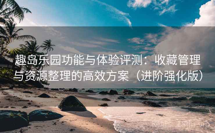趣岛乐园功能与体验评测：收藏管理与资源整理的高效方案（进阶强化版）