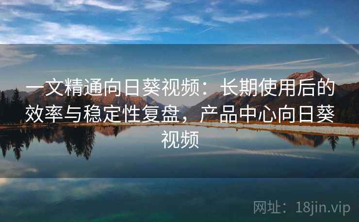 一文精通向日葵视频：长期使用后的效率与稳定性复盘，产品中心向日葵视频