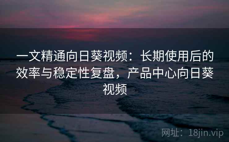 一文精通向日葵视频：长期使用后的效率与稳定性复盘，产品中心向日葵视频