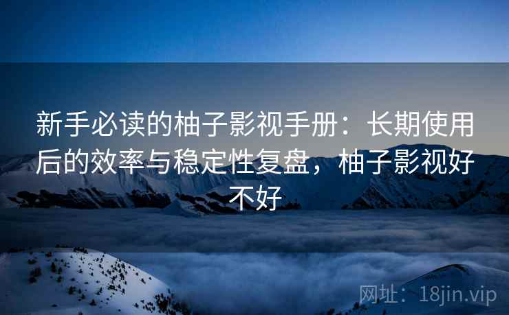 新手必读的柚子影视手册：长期使用后的效率与稳定性复盘，柚子影视好不好
