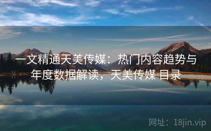 一文精通天美传媒：热门内容趋势与年度数据解读，天美传媒 目录