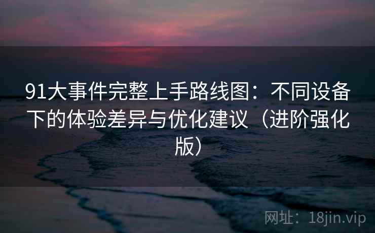 91大事件完整上手路线图：不同设备下的体验差异与优化建议（进阶强化版）