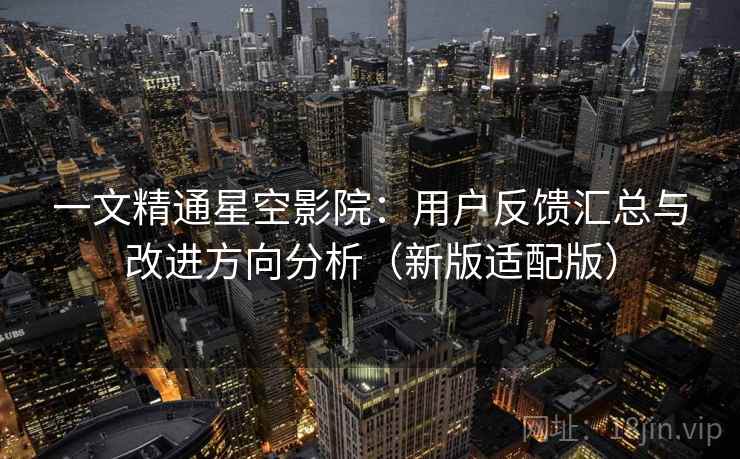 一文精通星空影院：用户反馈汇总与改进方向分析（新版适配版）