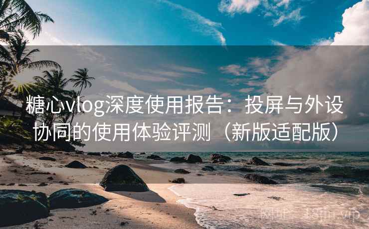 糖心vlog深度使用报告:投屏与外设协同的使用体验评测(新版适配版) 糖心vlog深度使用报告:投屏与外设协同的使用体验评测(新版适配版)
