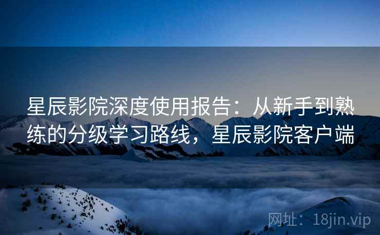 星辰影院深度使用报告:从新手到熟练的分级学习路线,星辰影院客户端 星辰影院深度使用报告:从新手到熟练的分级学习路线,星辰影院客户端