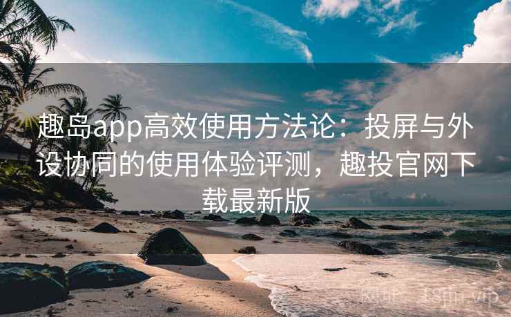 趣岛app高效使用方法论:投屏与外设协同的使用体验评测,趣投官网下载最新版 趣岛app高效使用方法论:投屏与外设协同的使用体验评测,趣投官网下载最新版