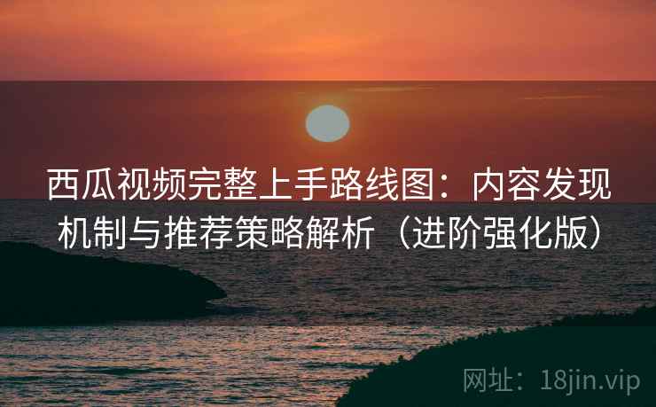 西瓜视频完整上手路线图：内容发现机制与推荐策略解析（进阶强化版）