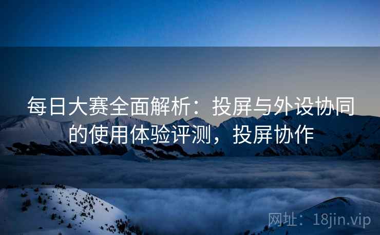 每日大赛全面解析:投屏与外设协同的使用体验评测,投屏协作 每日大赛全面解析:投屏与外设协同的使用体验评测,投屏协作