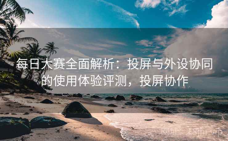 每日大赛全面解析:投屏与外设协同的使用体验评测,投屏协作 每日大赛全面解析:投屏与外设协同的使用体验评测,投屏协作