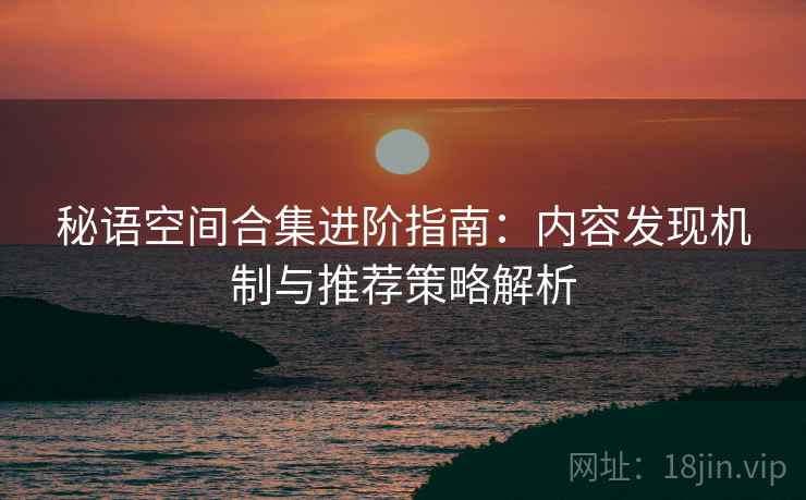 秘语空间合集进阶指南:内容发现机制与推荐策略解析 秘语空间合集进阶指南:内容发现机制与推荐策略解析
