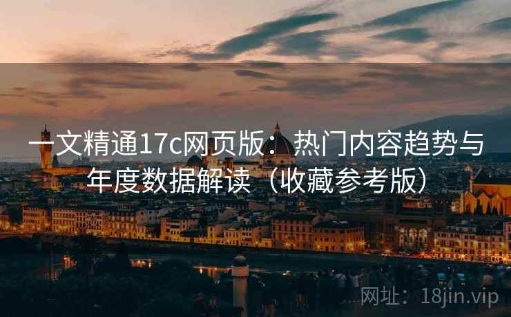 一文精通17c网页版：热门内容趋势与年度数据解读（收藏参考版）