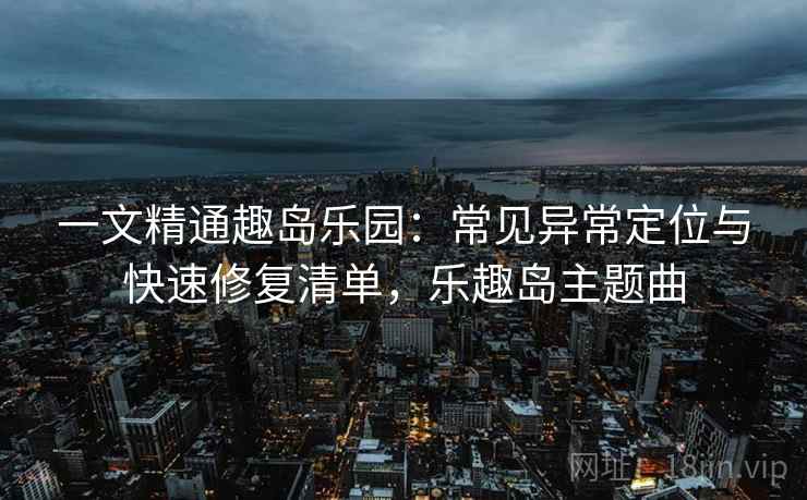 一文精通趣岛乐园：常见异常定位与快速修复清单，乐趣岛主题曲