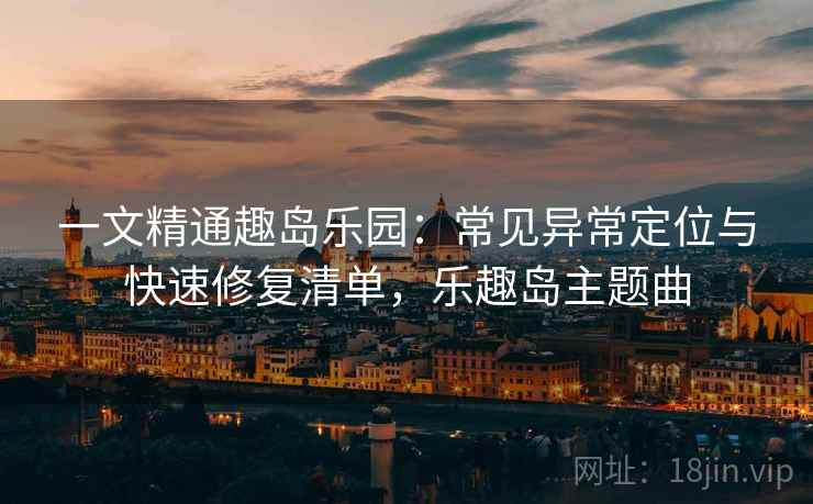 一文精通趣岛乐园：常见异常定位与快速修复清单，乐趣岛主题曲