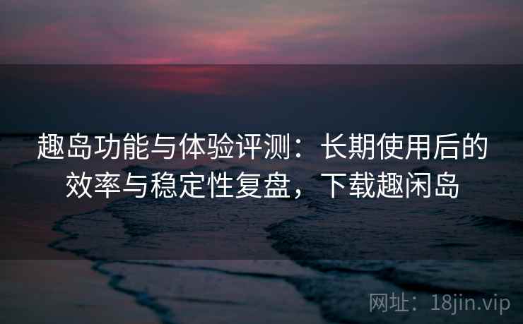 趣岛功能与体验评测：长期使用后的效率与稳定性复盘，下载趣闲岛