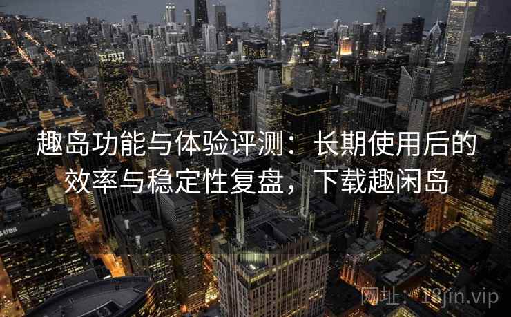 趣岛功能与体验评测：长期使用后的效率与稳定性复盘，下载趣闲岛