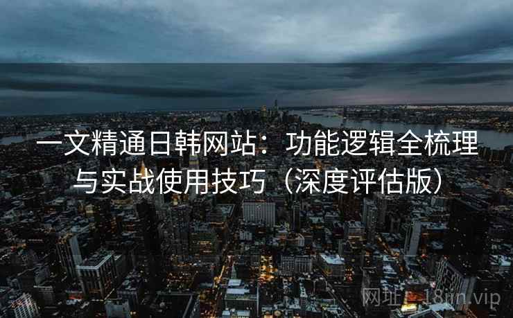 一文精通日韩网站：功能逻辑全梳理与实战使用技巧（深度评估版）