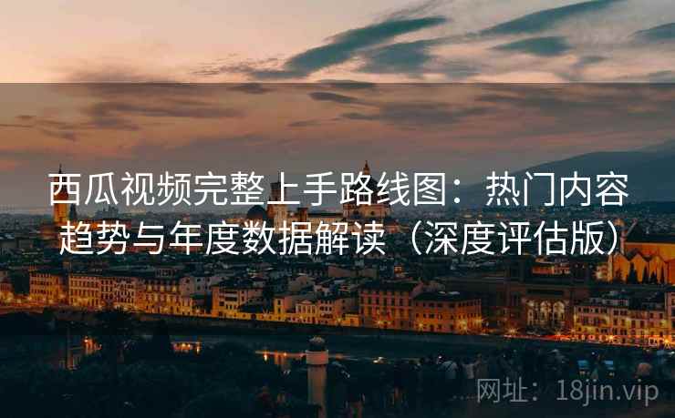 西瓜视频完整上手路线图：热门内容趋势与年度数据解读（深度评估版）