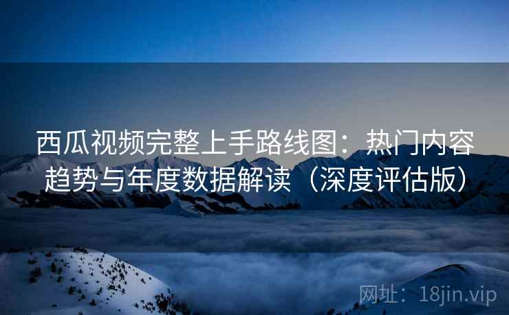 西瓜视频完整上手路线图：热门内容趋势与年度数据解读（深度评估版）