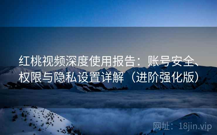 红桃视频深度使用报告：账号安全、权限与隐私设置详解（进阶强化版）